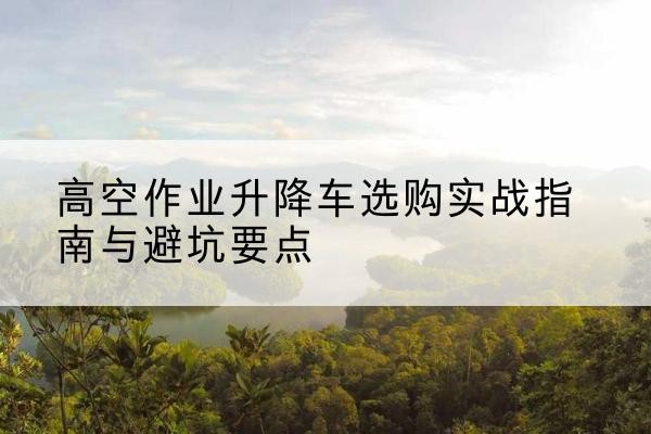 台江升降车怎么选-高空作业升降车选购实战指南与避坑要点