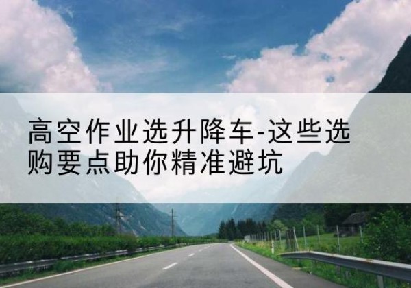 台江升降车厂家-高空作业选升降车-这些选购要点助你*避坑