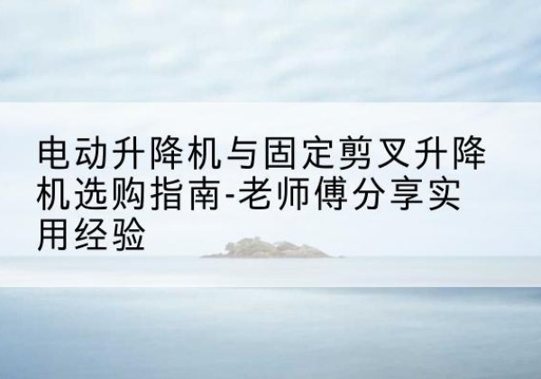 台江电动升降机怎么选-电动升降机与固定剪叉升降机选购指南-老师傅分享实用经验