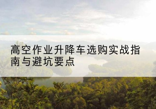 台江升降车怎么选-高空作业升降车选购实战指南与避坑要点