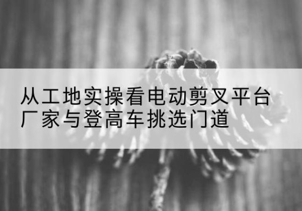 台江电动剪叉升降平台厂家-从工地实操看电动剪叉平台厂家与登高车挑选门道