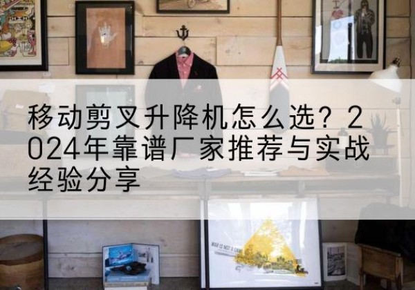 台江升降平台厂家推荐-移动剪叉升降机怎么选？2024年靠谱厂家推荐与实战经验分享