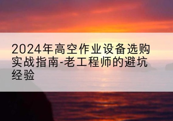 台江高空作业升降机厂家推荐-2024年高空作业设备选购实战指南-老工程师的避坑经验